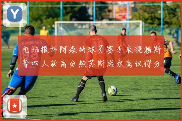 电讯报评阿森纳球员赛季表现赖斯等四人获高分热苏斯诺尔高仅得分