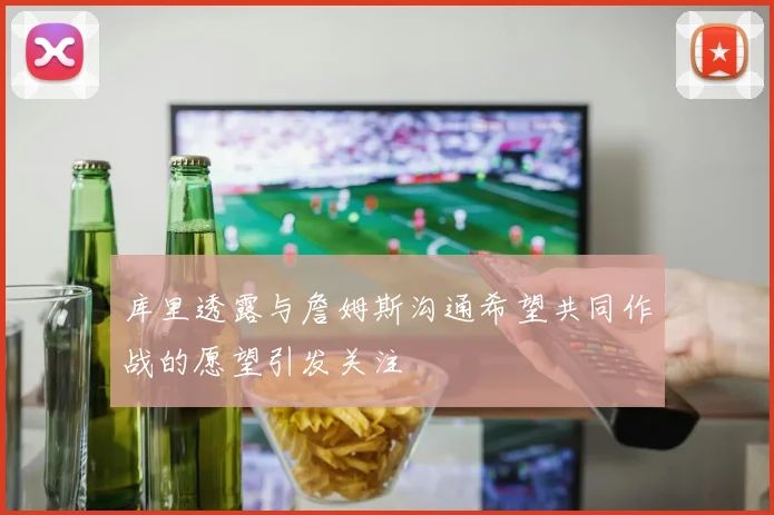 库里透露与詹姆斯沟通希望共同作战的愿望引发关注