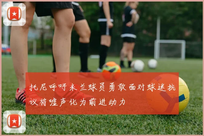 托尼呼吁米兰球员勇敢面对球迷抗议将嘘声化为前进动力