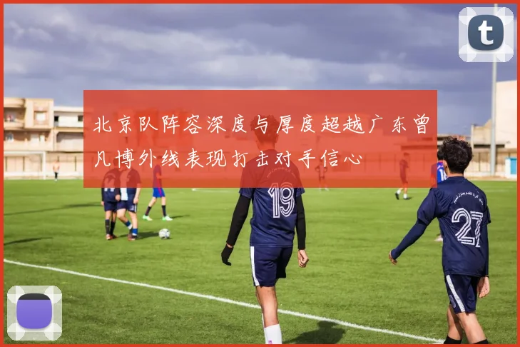 北京队阵容深度与厚度超越广东曾凡博外线表现打击对手信心
