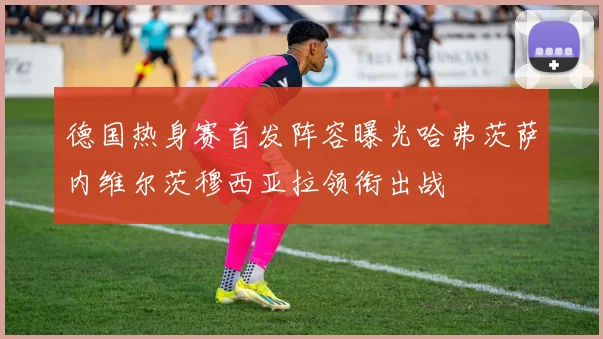 德国热身赛首发阵容曝光哈弗茨萨内维尔茨穆西亚拉领衔出战