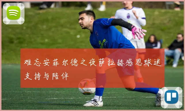 难忘安菲尔德之夜萨拉赫感恩球迷支持与陪伴