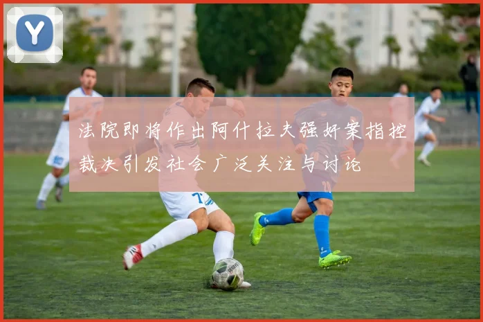 法院即将作出阿什拉夫强奸案指控裁决引发社会广泛关注与讨论