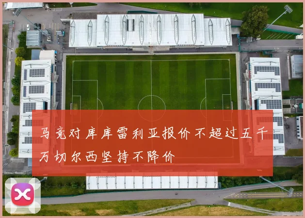 马竞对库库雷利亚报价不超过五千万切尔西坚持不降价