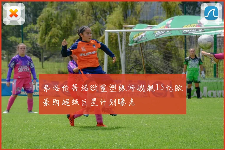 弗洛伦蒂诺欲重塑银河战舰15亿欧豪购超级巨星计划曝光