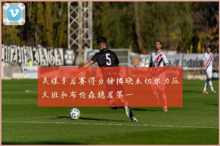 美媒季后赛得分榜揭晓米切尔力压文班和布伦森稳居第一