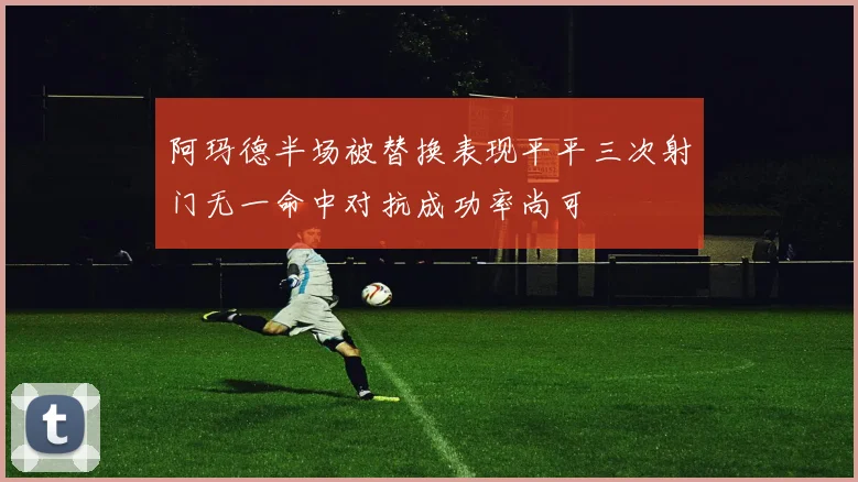 阿玛德半场被替换表现平平三次射门无一命中对抗成功率尚可