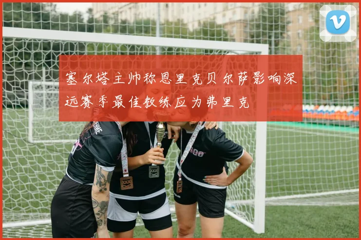 塞尔塔主帅称恩里克贝尔萨影响深远赛季最佳教练应为弗里克