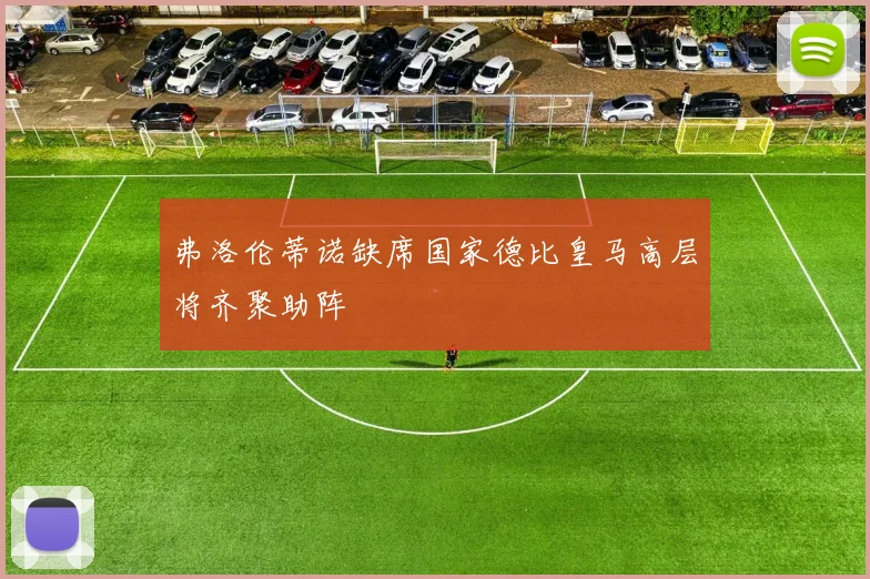 弗洛伦蒂诺缺席国家德比皇马高层将齐聚助阵