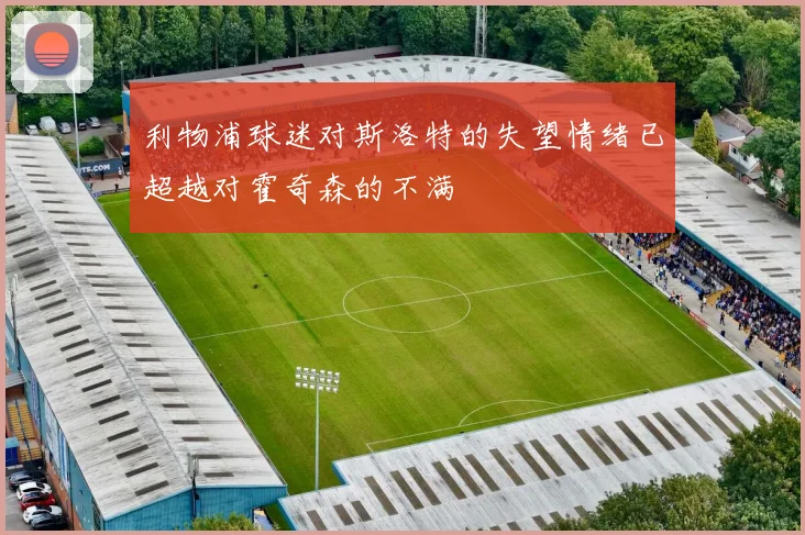 利物浦球迷对斯洛特的失望情绪已超越对霍奇森的不满