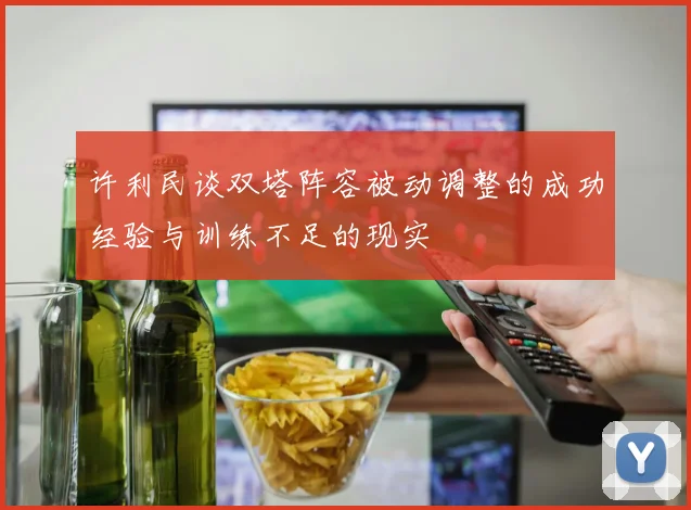 许利民谈双塔阵容被动调整的成功经验与训练不足的现实